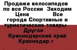 Продажа велосипедов, по все России. Заходим › Цена ­ 10 800 - Все города Спортивные и туристические товары » Другое   . Краснодарский край,Краснодар г.